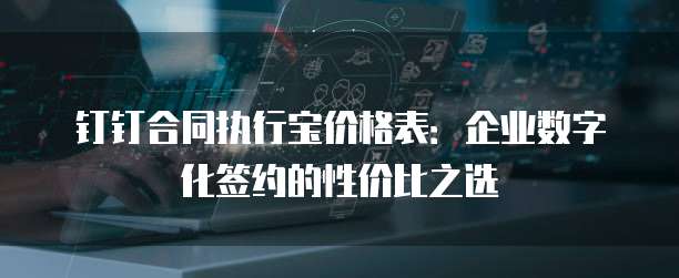 钉钉合同执行宝价格表：企业数字化签约的性价比之选