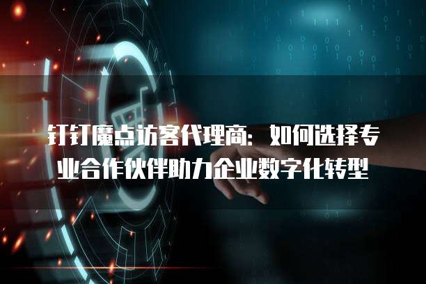 钉钉魔点访客代理商:如何选择专业合作伙伴助力企业数字化转型
