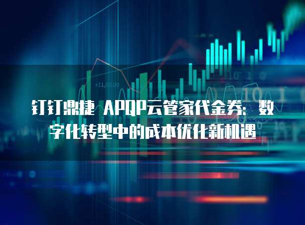 钉钉鼎捷 APQP云管家代金券:数字化转型中的成本优化新机遇