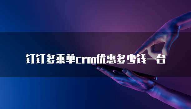 钉钉多乘单crm优惠多少钱一台