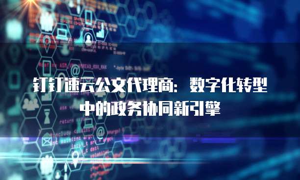 钉钉速云公文代理商:数字化转型中的政务协同新引擎