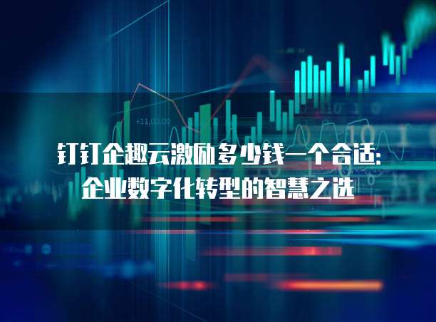 钉钉企趣云激励多少钱一个合适:企业数字化转型的智慧之选