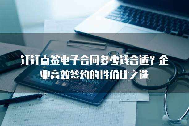 钉钉点签电子合同多少钱合适？企业高效签约的性价比之选