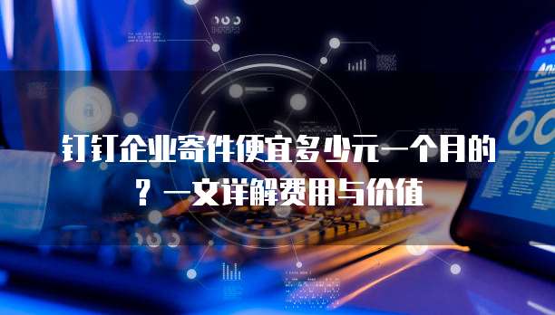 钉钉企业寄件便宜多少元一个月的？一文详解费用与价值