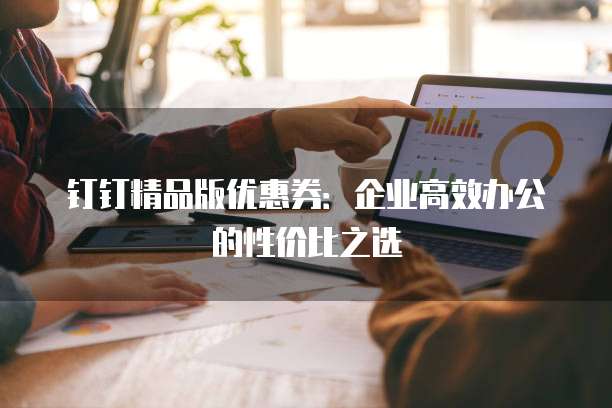 钉钉精品版优惠券：企业高效办公的性价比之选
