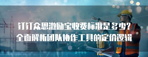 钉钉众恩激励宝收费标准是多少?全面解析团队协作工具的定价逻辑