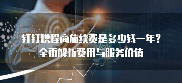 钉钉携程商旅续费是多少钱一年？全面解析费用与服务价值