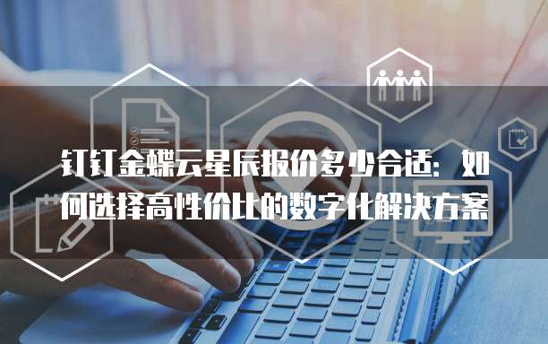 钉钉金蝶云星辰报价多少合适：如何选择高性价比的数字化解决方案