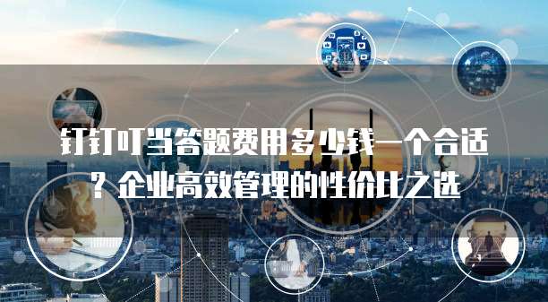 钉钉叮当答题费用多少钱一个合适？企业高效管理的性价比之选