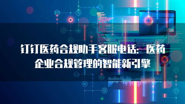 钉钉医药合规助手客服电话：医药企业合规管理的智能新引擎