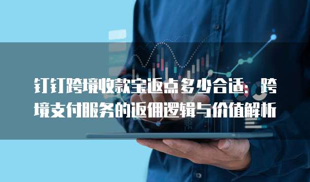 钉钉跨境收款宝返点多少合适:跨境支付服务的返佣逻辑与价值解析