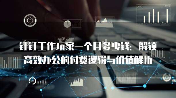 钉钉工作玩家一个月多少钱:解锁高效办公的付费逻辑与价值解析