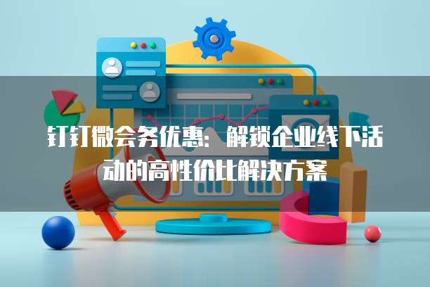 钉钉微会务优惠：解锁企业线下活动的高性价比解决方案