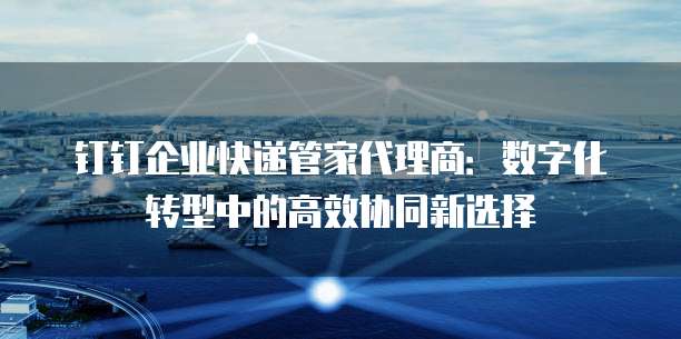 钉钉企业快递管家代理商:数字化转型中的高效协同新选择