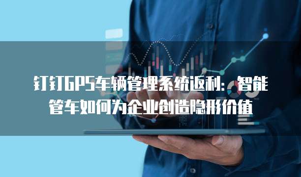 钉钉GPS车辆管理系统返利：智能管车如何为企业创造隐形价值