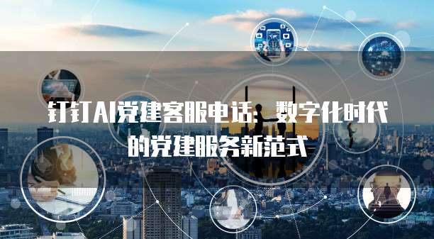 钉钉AI党建客服电话:数字化时代的党建服务新范式