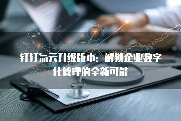 钉钉氚云升级版本：解锁企业数字化管理的全新可能