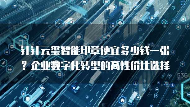 钉钉云玺智能印章便宜多少钱一张?企业数字化转型的高性价比选择