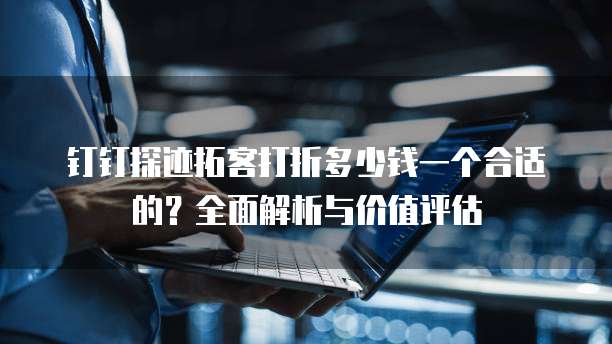钉钉探迹拓客打折多少钱一个合适的？全面解析与价值评估