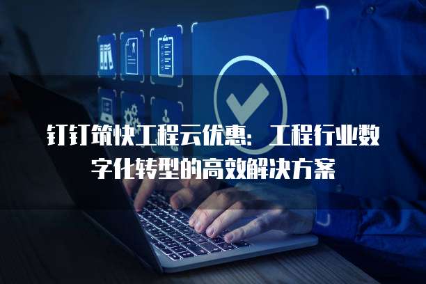 钉钉筑快工程云优惠:工程行业数字化转型的高效解决方案