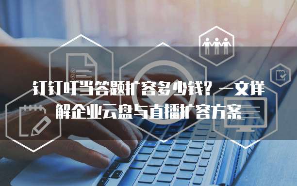 钉钉叮当答题扩容多少钱？一文详解企业云盘与直播扩容方案
