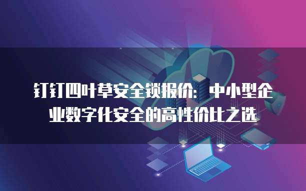 钉钉四叶草安全锁报价:中小型企业数字化安全的高性价比之选
