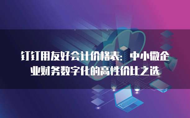钉钉用友好会计价格表:中小微企业财务数字化的高性价比之选