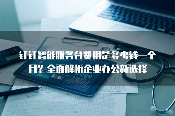 钉钉智能服务台费用是多少钱一个月?全面解析企业办公新选择