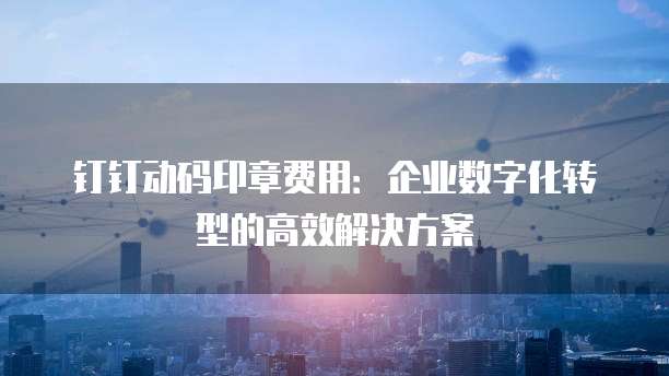 钉钉动码印章费用:企业数字化转型的高效解决方案