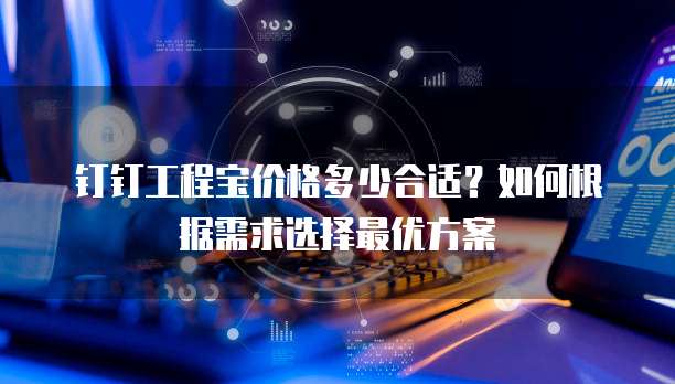 钉钉工程宝价格多少合适？如何根据需求选择最优方案