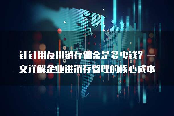 钉钉用友进销存佣金是多少钱？一文详解企业进销存管理的核心成本