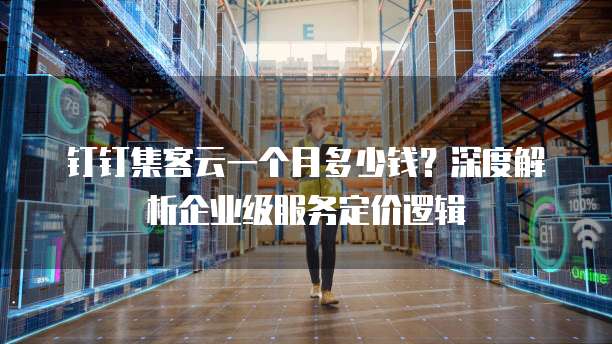 钉钉集客云一个月多少钱?深度解析企业级服务定价逻辑