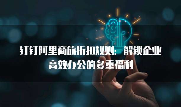 钉钉阿里商旅折扣规则：解锁企业高效办公的多重福利