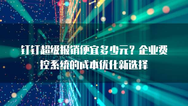 钉钉超级报销便宜多少元?企业费控系统的成本优化新选择