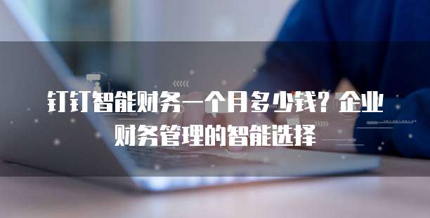钉钉智能财务一个月多少钱？企业财务管理的智能选择