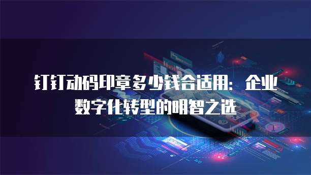 钉钉动码印章多少钱合适用:企业数字化转型的明智之选