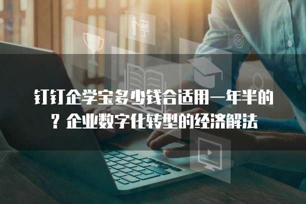 钉钉企学宝多少钱合适用一年半的?企业数字化转型的经济解法
