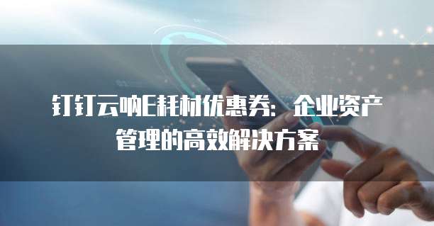 钉钉云呐E耗材优惠券：企业资产管理的高效解决方案