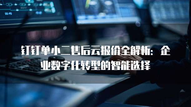 钉钉单小二售后云报价全解析:企业数字化转型的智能选择