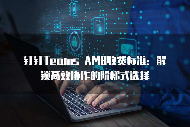 钉钉TeamsAMB价格,钉钉TeamsAMB收费标准