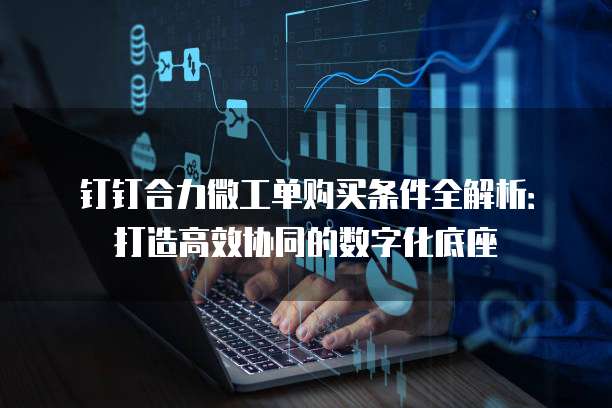 钉钉合力微工单购买条件全解析：打造高效协同的数字化底座