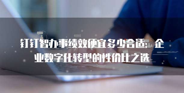 钉钉智办事绩效便宜多少合适：企业数字化转型的性价比之选