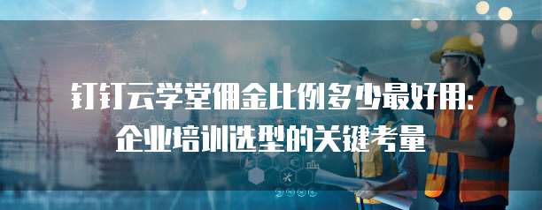 钉钉云学堂佣金比例多少最好用:企业培训选型的关键考量