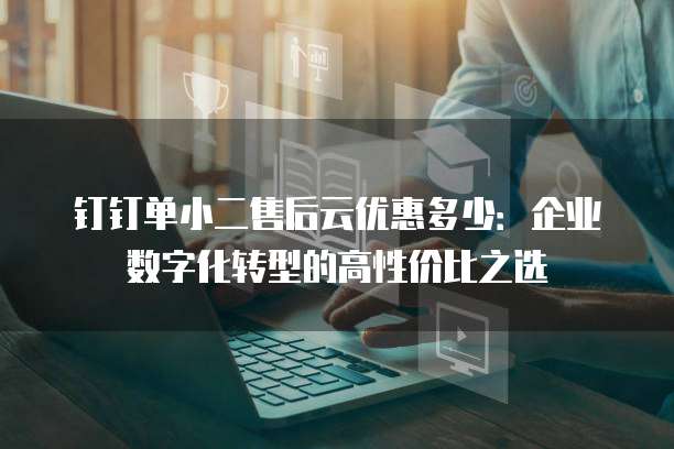 钉钉单小二售后云优惠多少:企业数字化转型的高性价比之选