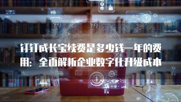 钉钉成长宝续费是多少钱一年的费用:全面解析企业数字化升级成本