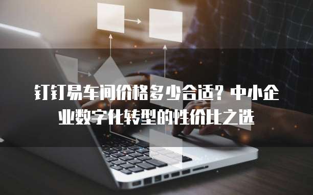 钉钉易车间价格多少合适？中小企业数字化转型的性价比之选