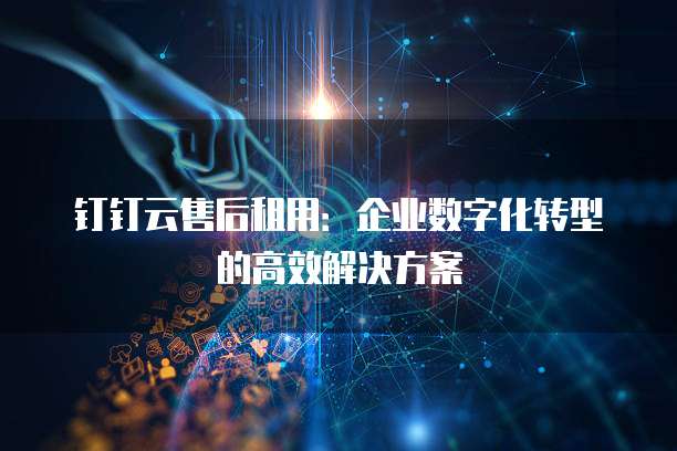 钉钉云售后租用:企业数字化转型的高效解决方案