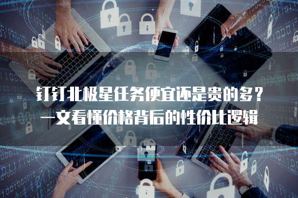 钉钉北极星任务便宜还是贵的多？一文看懂价格背后的性价比逻辑