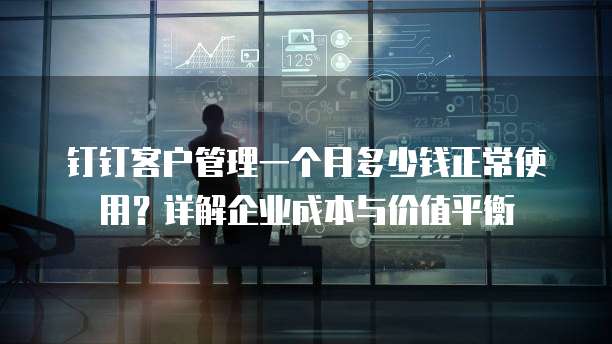 钉钉客户管理一个月多少钱正常使用?详解企业成本与价值平衡