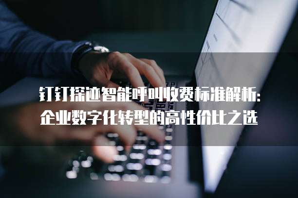 钉钉探迹智能呼叫收费标准解析：企业数字化转型的高性价比之选